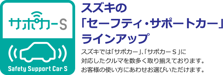 スズキの「セーフティ・サポートカー」ラインアップ スズキでは「サポカー」、「サポカーS」に対応したクルマを数多く取り揃えております。お客様の使い方にあわせお選びいただけます。