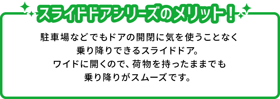 スライドドアシリーズのメリット！ 駐車場などでもドアの開閉に気を使うことなく乗り降りできるスライドドア。ワイドに開くので、荷物を持ったままでも乗り降りがスムーズです。