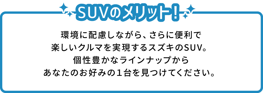 SUVのメリット！ 環境に配慮しながら、さらに便利で楽しいクルマを実現するスズキのSUV。個性豊かなラインナップからあなたのお好みの１台を見つけてください。